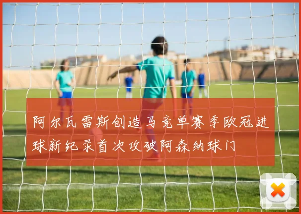 阿尔瓦雷斯创造马竞单赛季欧冠进球新纪录首次攻破阿森纳球门