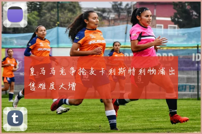 皇马马竞争抢麦卡利斯特利物浦出售难度大增