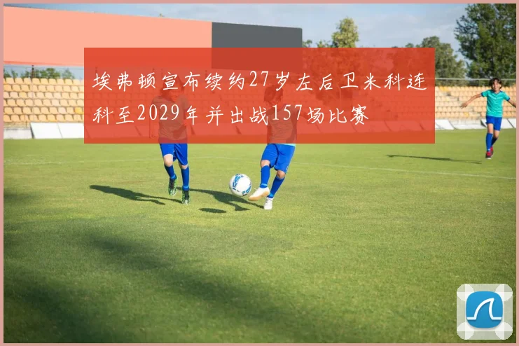 埃弗顿宣布续约27岁左后卫米科连科至2029年并出战157场比赛