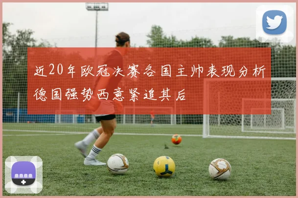 近20年欧冠决赛各国主帅表现分析德国强势西意紧追其后