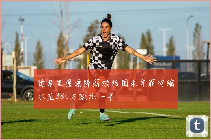 德弗里愿意降薪续约国米年薪将缩水至380万欧元一半