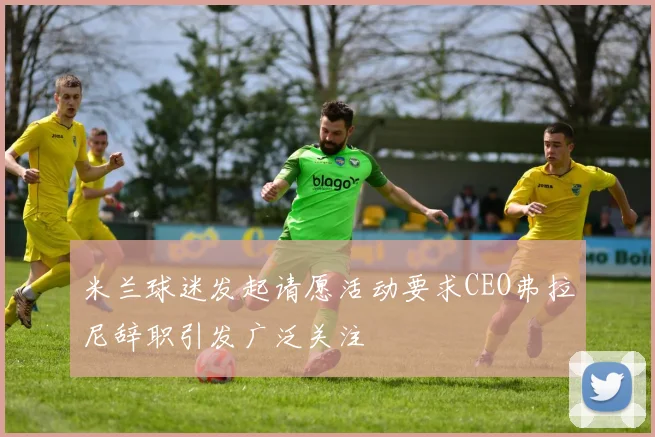 米兰球迷发起请愿活动要求CEO弗拉尼辞职引发广泛关注