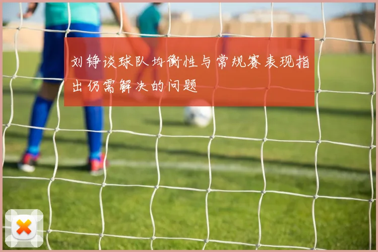 刘铮谈球队均衡性与常规赛表现指出仍需解决的问题