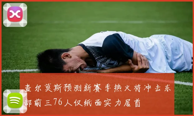 查尔莫斯预测新赛季热火将冲击东部前三76人仅纸面实力居首