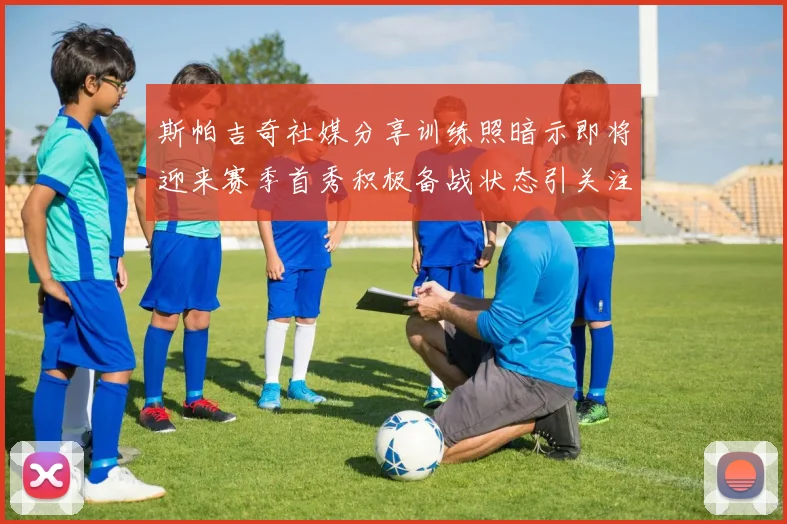 斯帕吉奇社媒分享训练照暗示即将迎来赛季首秀积极备战状态引关注