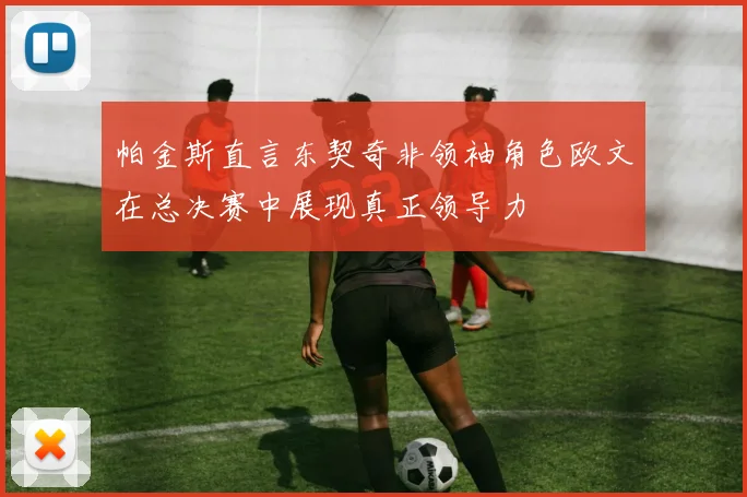 帕金斯直言东契奇非领袖角色欧文在总决赛中展现真正领导力
