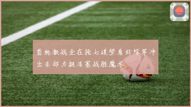 首轮激战全在抢七追梦看好绿军冲出东部力挺活塞战胜魔术