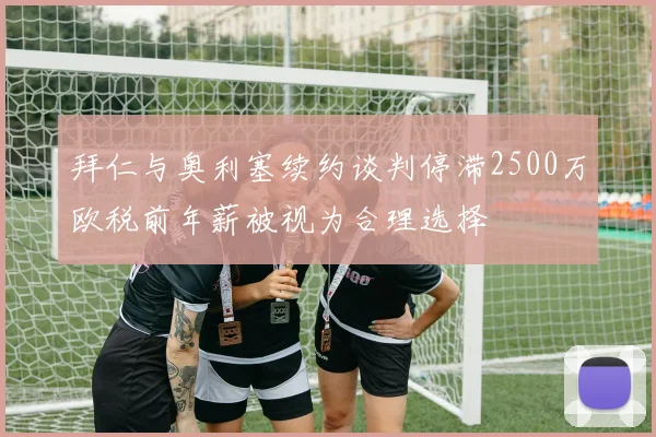 拜仁与奥利塞续约谈判停滞2500万欧税前年薪被视为合理选择