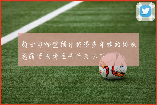 骑士与哈登预计将签多年续约协议总薪资或降至两千万以下