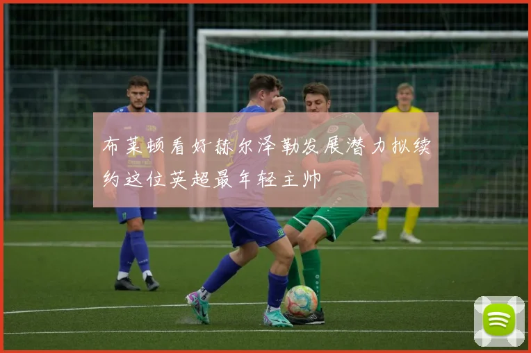 布莱顿看好赫尔泽勒发展潜力拟续约这位英超最年轻主帅
